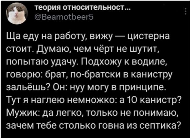 теория относительност...
@Bearnotbeer5
Ща еду на работу, вижу — цистерна стоит. Думаю, чем чёрт не шутит, попытаю удачу. Подхожу к водиле, говорю: брат, по-братски в канистру зальёшь? Он: нуу могу в принципе. Тут я наглею немножко: а 10 канистр? Мужик: да легко, только не понимаю, зачем тебе столько говна из септика?