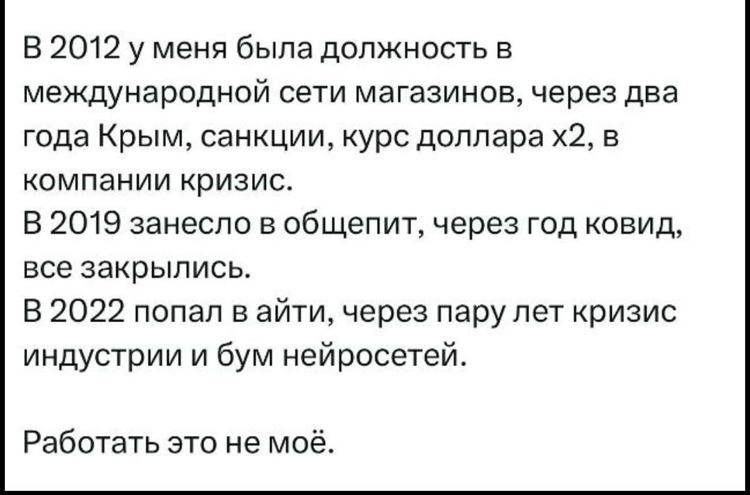 В 2012 у меня была должность в международной сети магазинов, через два года Крым, санкции, курс доллара х2, в компании кризис. В 2019 занесло в общепит, через год ковид, все закрылись. В 2022 попал в айти, через пару лет кризис индустрии и бум нейросетей. Работать это не моё.