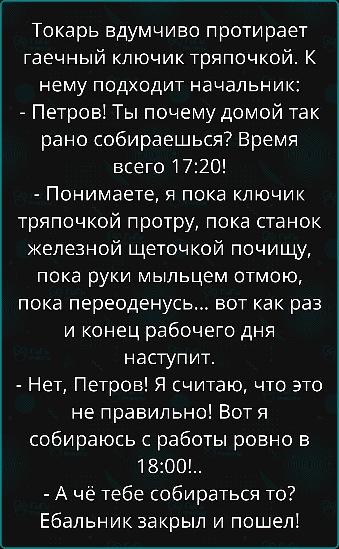 Токарь вдумчиво протирает гаечный ключик тряпочкой. К нему подходит начальник:
- Петров! Ты почему домой так рано собираешься? Время всего 17:20!
- Понимаете, я пока ключик тряпочкой протру, пока станок железной щеточкой почищу, пока руки мыльцем отмою, пока переоденусь... вот как раз и конец рабочего дня наступит.
- Нет, Петров! Я считаю, что это
