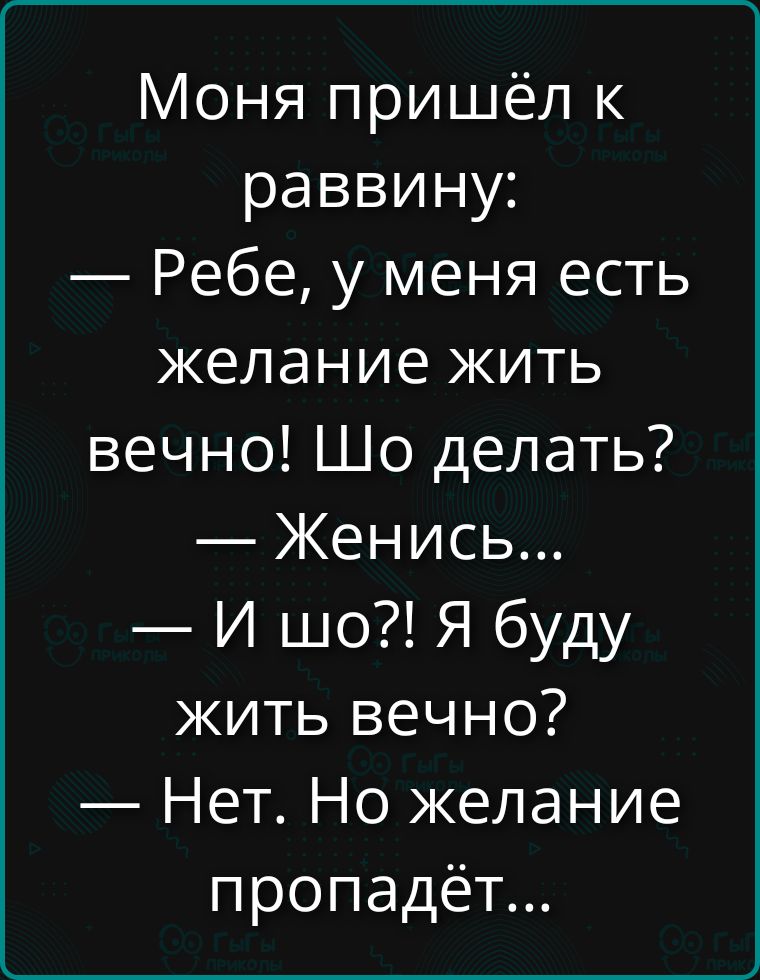 Моня пришёл к раввину: — Ребе, у меня есть желание жить вечно! Шо делать? — Женись... — И шо?! Я буду жить вечно? — Нет. Но желание пропадёт...