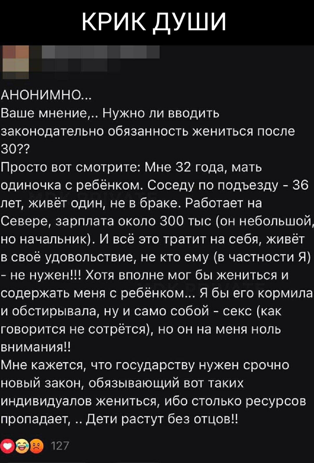 КРИК ДУШИ АНОНИМНО... Ваше мнение,... Нужно ли вводить законодательно обязанность жениться после 30?? Просто вот смотрите: Мне 32 года, мать одиночка с ребёнком. Соседу по подъезду - 36 лет, живёт один, не в браке. Работает на Севере, зарплата около 300 тыс (он небольшой, но начальник). И всё это тратит на себя, живёт в своё удовольствие, не кто