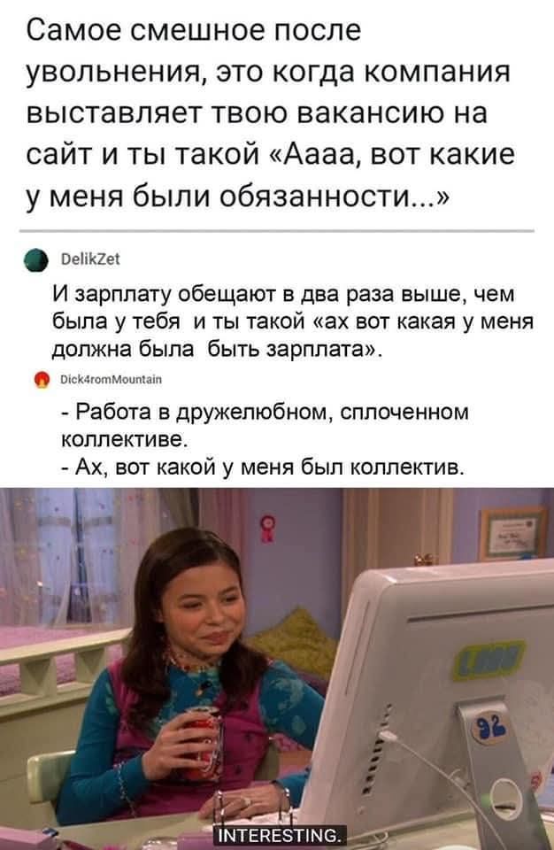 Самое смешное после увольнения, это когда компания выставляет твою вакансию на сайт и ты такой «Аааа, вот какие у меня были обязанности...» И зарплату обещают в два раза выше, чем была у тебя и ты такой «ах вот какая у меня должна была быть зарплата». - Работа в дружелюбном, сплоченном коллективе. - Ах, вот какой у меня был коллектив. INTERESTING.