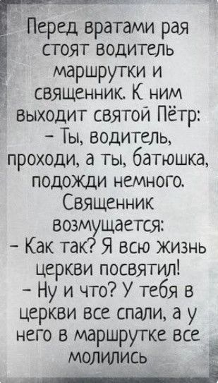 Перед вратами рая стоят водитель маршрутки и священник. К ним выходит святой Пётр: – Ты, водитель, проходи, а ты, батюшка, подожди немного. Священник возмущается: – Как так? Я всю жизнь церкви посвятил! – Ну и что? У тебя в церкви все спали, а у него в маршрутке все молились.