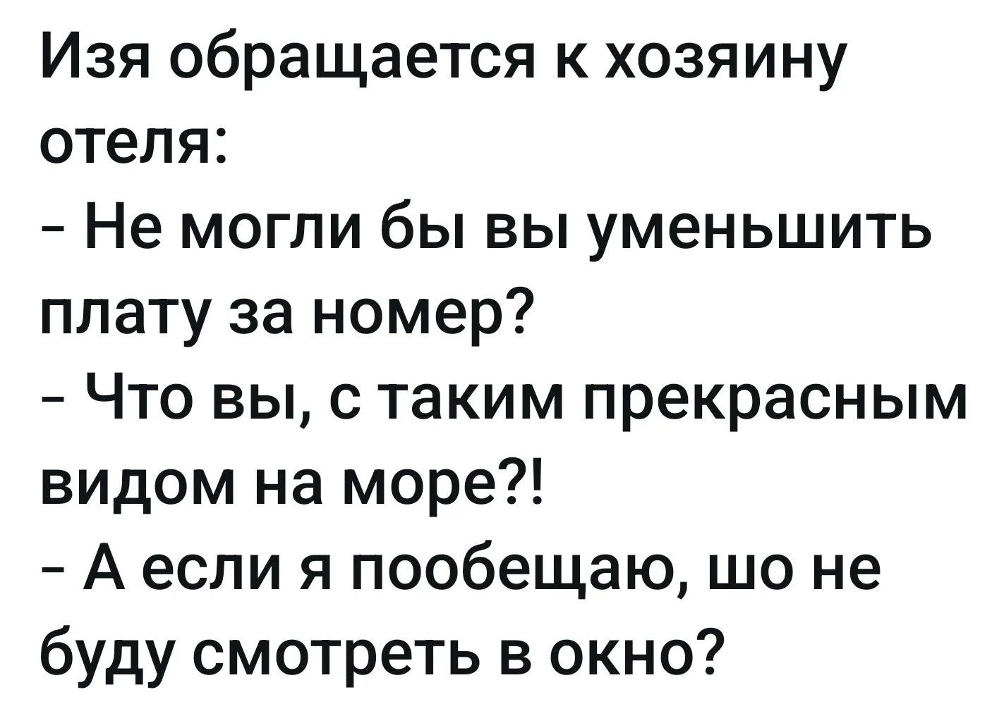Изя обращается к хозяину отеля:
- Не могли бы вы уменьшить плату за номер?
- Что вы, с таким прекрасным видом на море?!
- А если я пообещаю, шо не буду смотреть в окно?