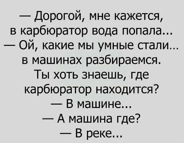 — Дорогой, мне кажется, в карбюратор вода попала... — Ой, какие мы умные стали... в машинах разбираемся. Ты хоть знаешь, где карбюратор находится? — В машине... — А машина где? — В реке...