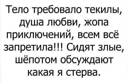 Тело требовало текилы, душа любви, жопа приключений, всем всё запретила!!! Сидят злые, шёпотом обсуждают какая я стерва.