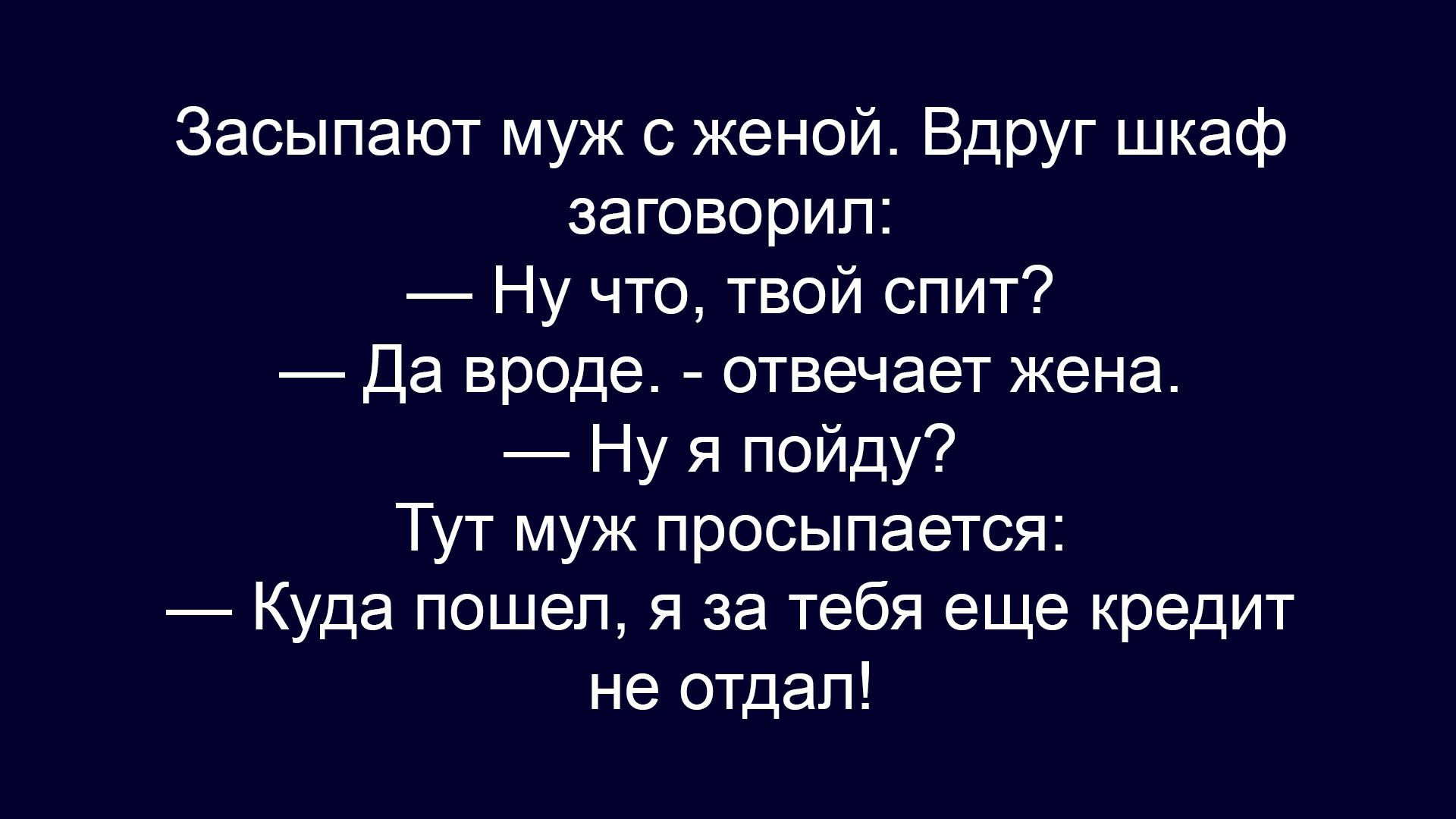 Засыпают муж с женой. Вдруг шкаф заговорил:
— Ну что, твой спит?
— Да вроде. - отвечает жена.
— Ну я пойду?
Тут муж просыпается:
— Куда пошел, я за тебя еще кредит не отдал!
