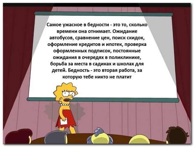 Самое ужасное в бедности - это то, сколько времени она отнимает. Ожидание автобусов, сравнение цен, поиск скидок, оформление кредитов и ипотек, проверка оформленных подписок, постоянные ожидания в очередях в поликлинике, борьба за места в садиках и школах для детей. Бедность - это вторая работа, за которую тебе никто не платит