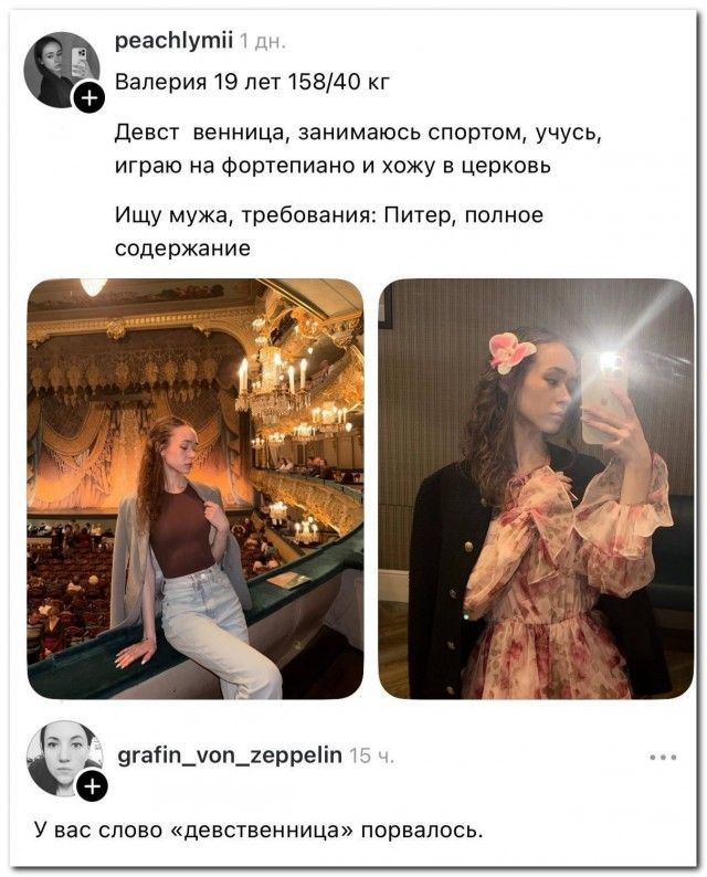 peachlymii 1 дн. Валерия 19 лет 158/40 кг Девст венница, занимаюсь спортом, учусь, играю на фортепиано и хожу в церковь Ищу мужа, требования: Питер, полное содержание grafin_von_zeppelin 15 ч. У вас слово «девственница» порвалось.