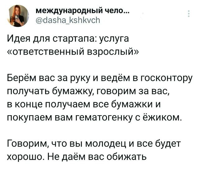 международный чело...
@dasha_kshkvch
Идея для стартапа: услуга «ответственный взрослый»
Берём вас за руку и ведём в госконтору получать бумажку, говорим за вас, в конце получаем все бумажки и покупаем вам гематогенку с ёжиком.
Говорим, что вы молодец и все будет хорошо. Не даём вас обижать