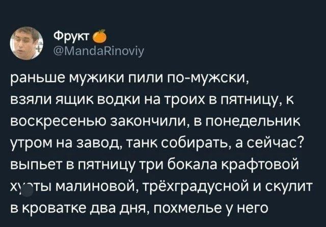 Фрукт @MandaRinoviy раньше мужики пили по-мужски, взяли ящик водки на троих в пятницу, к воскресенью закончили, в понедельник утром на завод, танк собирать, а сейчас? выпьет в пятницу три бокала крафтовой ху**ы малиновой, трёхградусной и скулит в кроватке два дня, похмелье у него
