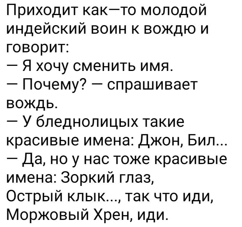 Приходит как-то молодой индейский воин к вождю и говорит: — Я хочу сменить имя. — Почему? — спрашивает вождь. — У бледнолицых такие красивые имена: Джон, Бил... — Да, но у нас тоже красивые имена: Зоркий глаз, Острый клык..., так что иди, Моржовый Хрен, иди.