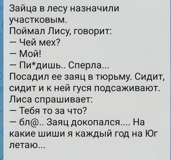 Зайца в лесу назначили участковым. Поймал Лису, говорит: — Чей мех? — Мой! — Пи*дишь.. Сперла... Посадил ее заяц в тюрьму. Сидит, сидит и к ней гуся подсаживают. Лиса спрашивает: — Тебя то за что? — бл@.. Заяц докопался.... На какие шиши я каждый год на Юг летаю...