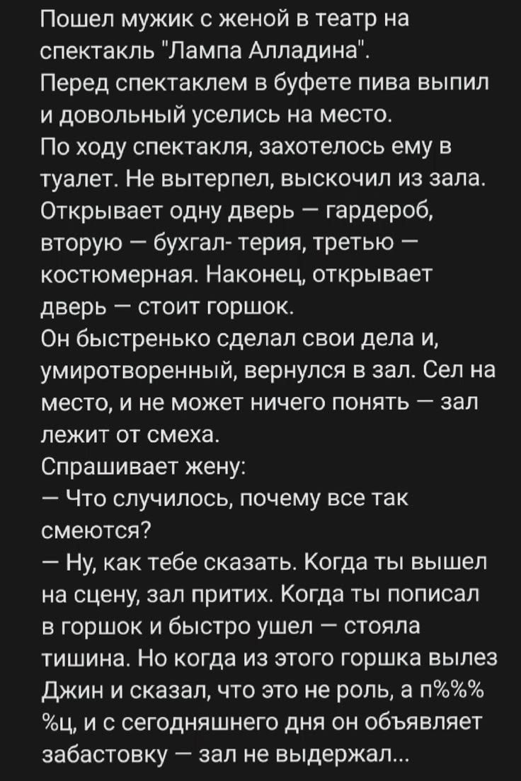 Пошел мужик с женой в театр на спектакль 'Лампа Алладина'. Перед спектаклем в буфете пива выпил и довольный уселись на место. По ходу спектакля, захотелось ему в туалет. Не вытерпел, выскочил из зала. Открывает одну дверь — гардероб, вторую — бухгалтерия, третью — костюмерная. Наконец, открывает дверь — стоит горшок. Он быстренько сделал свои дела
