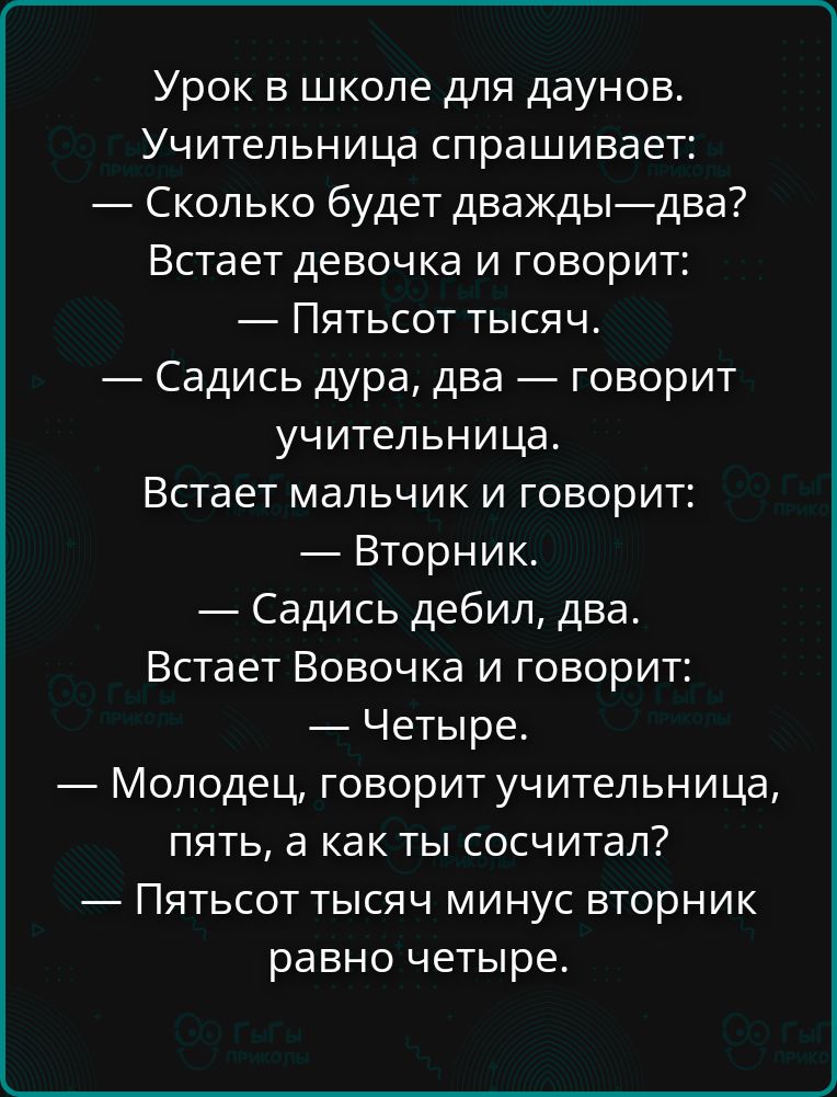 Урок в школе для даунов.
Учительница спрашивает:
— Сколько будет дважды—два?
Встает девочка и говорит:
— Пятьсот тысяч.
— Садись дура, два — говорит учительница.
Встает мальчик и говорит:
— Вторник.
— Садись дебил, два.
Встает Вовочка и говорит:
— Четыре.
— Молодец, говорит учительница,
пять, а как ты сосчитал?
— Пятьсот тысяч минус вторник
равно