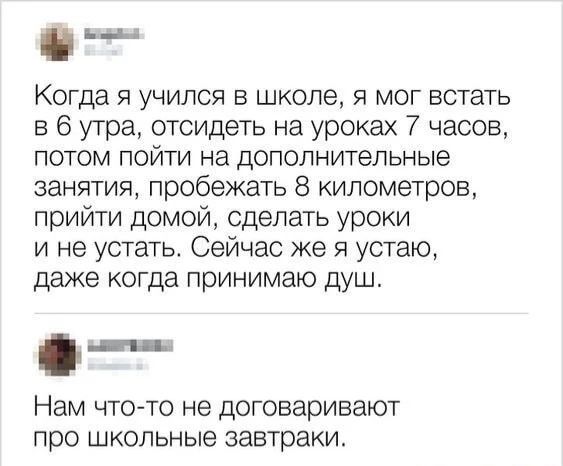 Когда я учился в школе, я мог встать в 6 утра, отсидеть на уроках 7 часов, потом пойти на дополнительные занятия, пробежать 8 километров, прийти домой, сделать уроки и не устать. Сейчас же я устаю, даже когда принимаю душ. Нам что-то не договаривают про школьные завтраки.