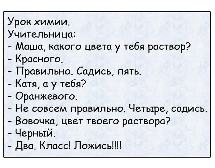 Урок химии. Учительница: - Маша, какого цвета у тебя раствор? - Красного. - Правильно. Садись, пять. - Катя, а у тебя? - Оранжевого. - Не совсем правильно. Четыре, садись. - Вовочка, цвет твоего раствора? - Черный. - Два. Класс! Ложись!!!!