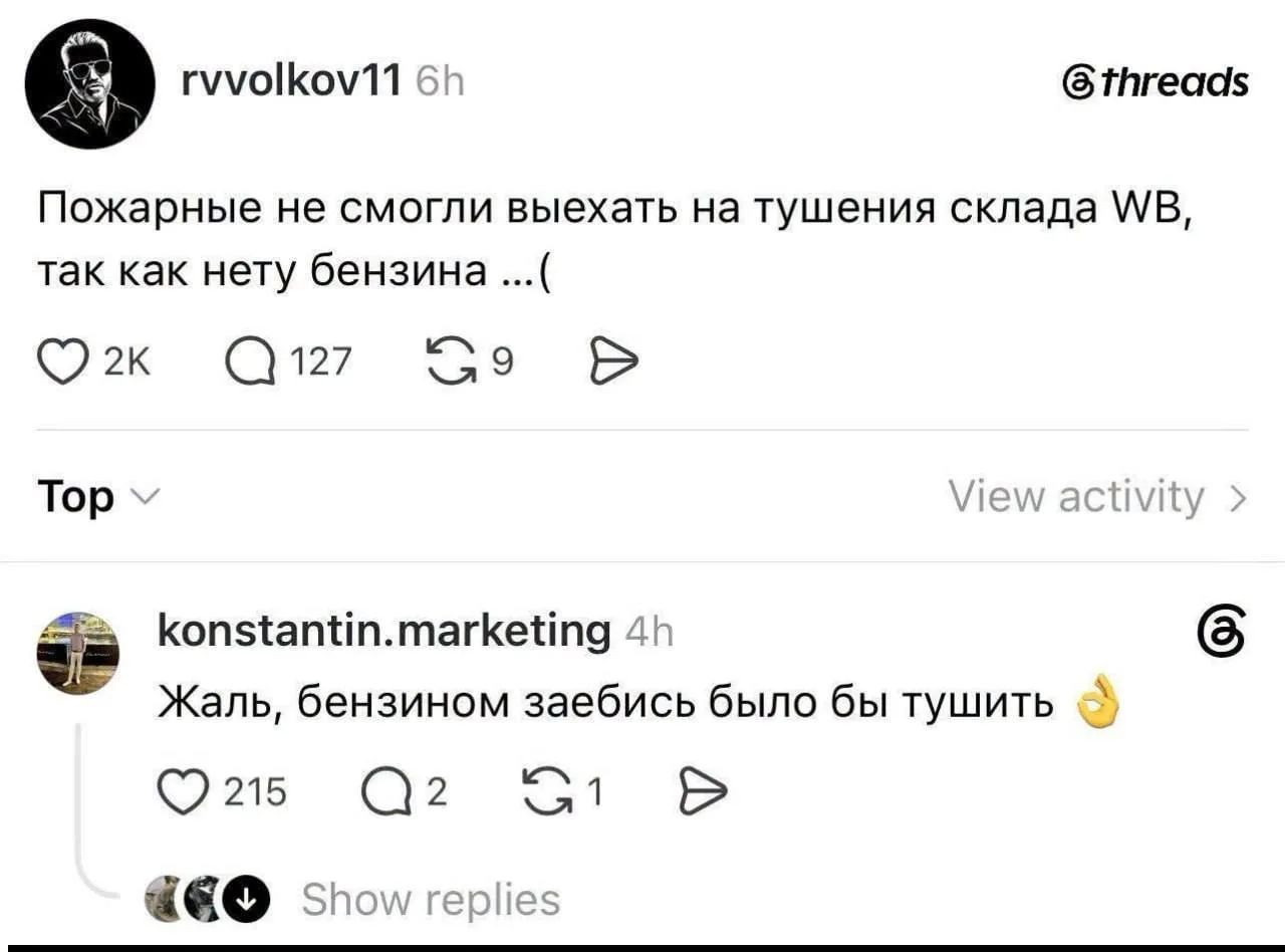 rvvolkov11 6h @threads Пожарные не смогли выехать на тушение склада WB, так как нету бензина ...( 2K 127 39 Top konstantin.marketing 4h Жаль, бензином забись было бы тушить 215 Q2 51 Show replies