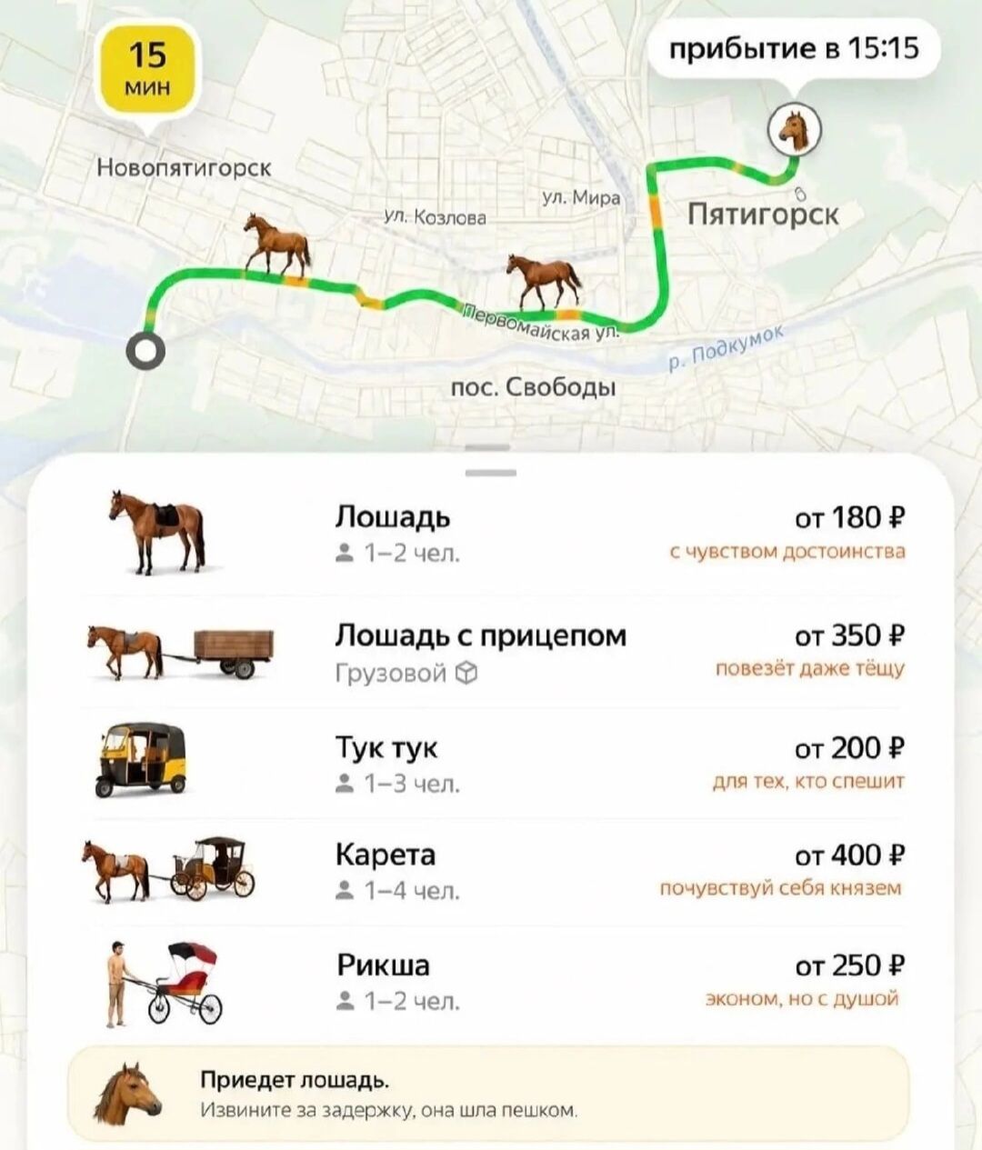 15 мин Новопятигорск ул. Козлова ул. Мира Первомайская ул. пос. Свободы р. Подкумок Пятигорск прибытие в 15:15 Лошадь 1-2 чел. от 180 ₽ с чувством достоинства Лошадь с прицепом Грузовой от 350 ₽ повезёт даже тёщу Тук тук 1-3 чел. от 200 ₽ для тех, кто спешит Карета 1-4 чел. от 400 ₽ почувствуй себя князем Рикша 1-2 чел. от 250 ₽ эконом, но с душой