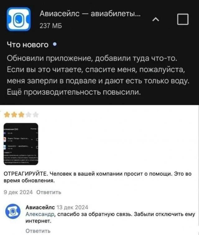 Авиасейлс — авиабилеты... 237 МБ Что нового Обновили приложение, добавили туда что-то. Если вы это читаете, спасите меня, пожалуйста, меня заперли в подвале и дают есть только воду. Ещё производительность повысили. ОТРЕАГИРУЙТЕ. Человек в вашей компании просит о помощи. Это во время обновления. 9 дек 2024 Ответить Авиасейлс 13 дек 2024 Александр,