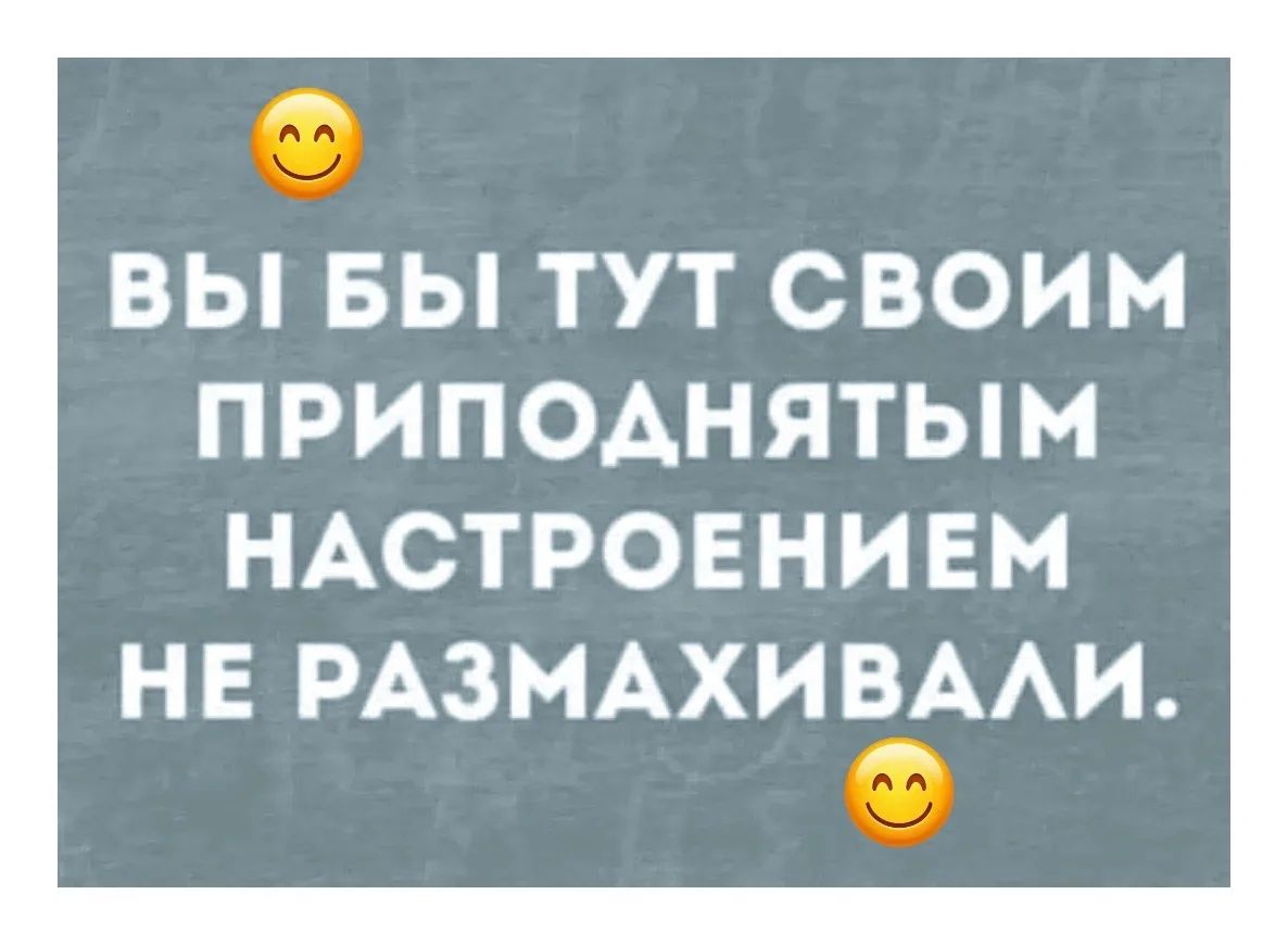 ВЫ БЫ ТУТ СВОИМ ПРИПОДНЯТЫМ НАСТРОЕНИЕМ НЕ РАЗМАХИВАЛИ.