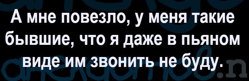 А мне повезло, у меня такие бывшие, что я даже в пьяном виде им звонить не буду.