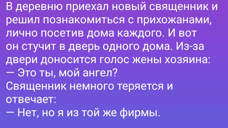В деревню приехал новый священник и решил познакомиться с прихожанами, лично посетив дома каждого. И вот он стучит в дверь одного дома. Из-за двери доносится голос жены хозяина: — Это ты, мой ангел? Священник немного теряется и отвечает: — Нет, но я из той же фирмы.
