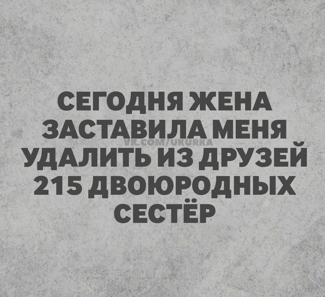 СЕГОДНЯ ЖЕНА ЗАСТАВИЛА МЕНЯ УДАЛИТЬ ИЗ ДРУЗЕЙ 215 ДВОЮРОДНЫХ СЕСТЁР