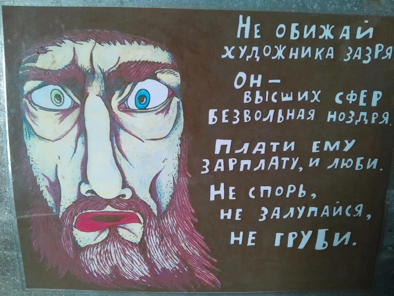 НЕ ОБИЖАЙ ХУДОЖНИКА ЗАЗРЯ ОН- ВЫСШИХ СФЕР БЕЗВОЛЬНАЯ НОЗДРЯ. ПЛАТИ ЕМУ ЗАРПЛАТУ, И ЛЮБИ. НЕ СПОРЬ, НЕ ЗАЛУПАЙСЯ, НЕ ГРУБИ.