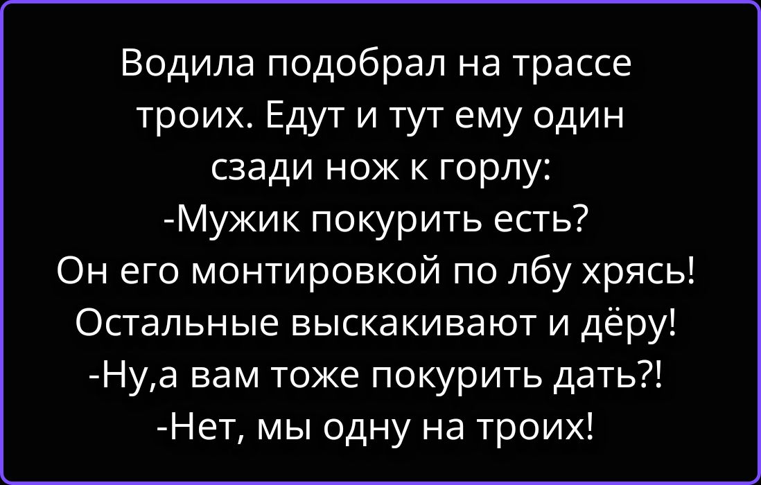 Водила подобрал на трассе троих. Едут и тут ему один сзади нож к горлу: -Мужик покурить есть? Он его монтировкой по лбу хрясь! Остальные выскакивают и дёру! -Ну, а вам тоже покурить дать?! -Нет, мы одну на троих!