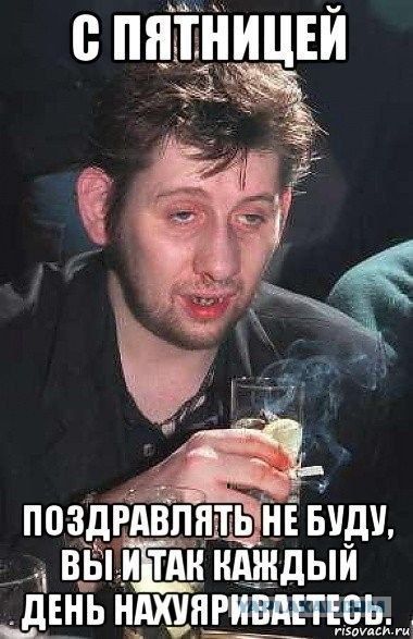 С пятницей поздравлять не буду, вы и так каждый день нахуяриваетесь.