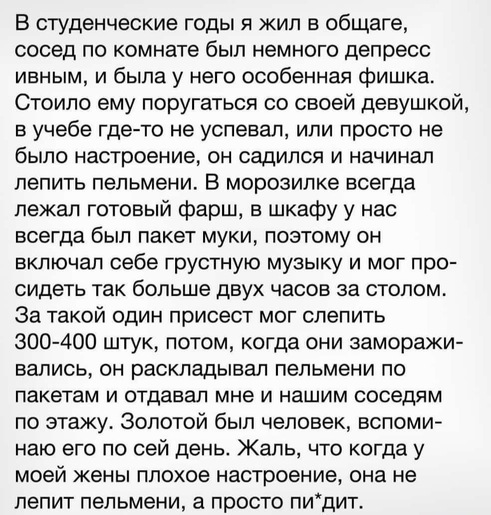 В студенческие годы я жил в общаге, сосед по комнате был немного депрессивным, и была у него особенная фишка. Стоило ему поругаться со своей девушкой, в учебе где-то не успевал, или просто не было настроение, он садился и начинал лепить пельмени. В морозилке всегда лежал готовый фарш, в шкафу у нас всегда был пакет муки, поэтому он включал себе