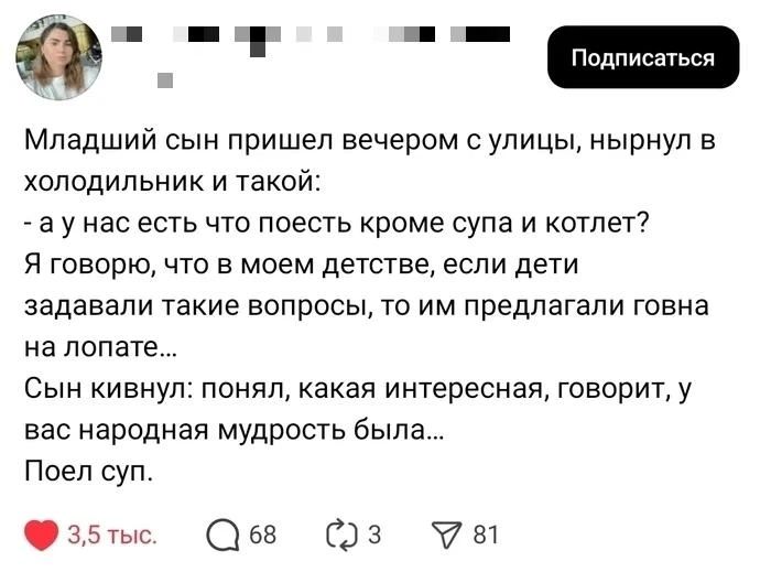 Младший сын пришел вечером с улицы, нырнул в холодильник и такой: - а у нас есть что поесть кроме супа и котлет? Я говорю, что в моем детстве, если дети задавали такие вопросы, то им предлагали говна на лопате... Сын кивнул: понял, какая интересная, говорит, у вас народная мудрость была... Поел суп.