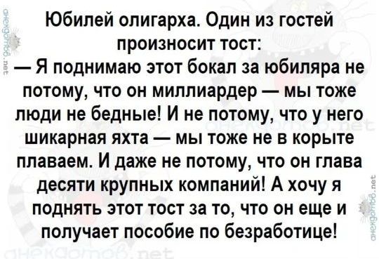 Юбилей олигарха. Один из гостей произносит тост: — Я поднимаю этот бокал за юбиляра не потому, что он миллиардер — мы тоже люди не бедные! И не потому, что у него шикарная яхта — мы тоже не в корыте плаваем. И даже не потому, что он глава десяти крупных компаний! А хочу я поднять этот тост за то, что он еще и получает пособие по безработице!