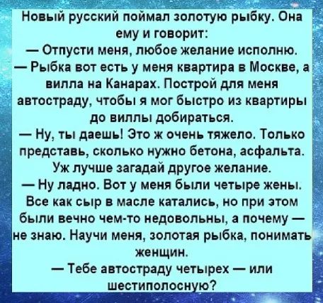 Новый русский поймал золотую рыбку. Она ему и говорит: — Отпусти меня, любое желание исполню. — Рыбка, вот есть у меня квартира в Москве, а вилла на Канарах. Построй для меня автостраду, чтобы я мог быстро из квартиры до виллы добираться. — Ну, ты даешь! Это ж очень тяжело. Только представь, сколько нужно бетона, асфальта. Уж лучше загадай другое