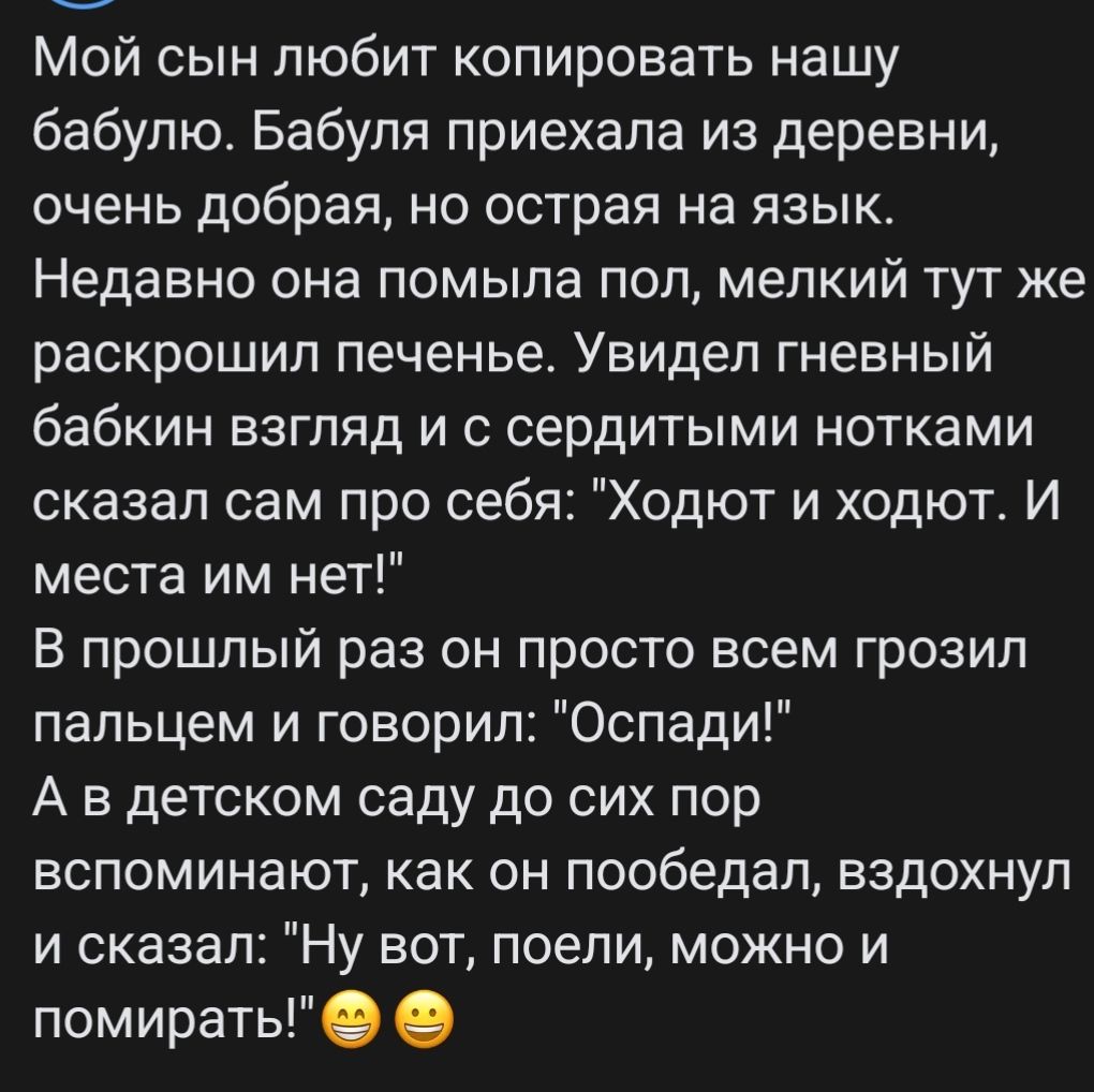 Мой сын любит копировать нашу бабулю. Бабуля приехала из деревни, очень добрая, но острая на язык. Недавно она помыла пол, мелкий тут же раскрошил печенье. Увидел гневный бабкин взгляд и с сердитыми нотками сказал сам про себя: 
