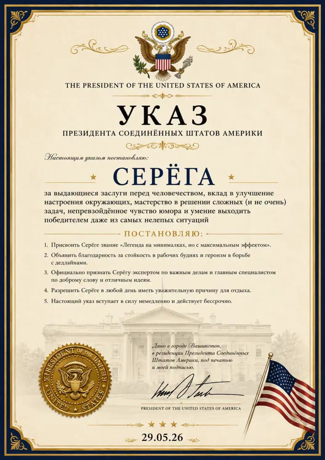 THE PRESIDENT OF THE UNITED STATES OF AMERICA УКАЗ ПРЕЗИДЕНТА СОЕДИНЁННЫХ ШТАТОВ АМЕРИКИ Настоящим указом постановляю: СЕРЁГА за выдающиеся заслуги перед человечеством, вклад в улучшение настроения окружающих, мастерство в решении сложных (и не очень) задач, непревзойдённое чувство юмора и умение выходить победителем даже из самых нелепых ситуаций