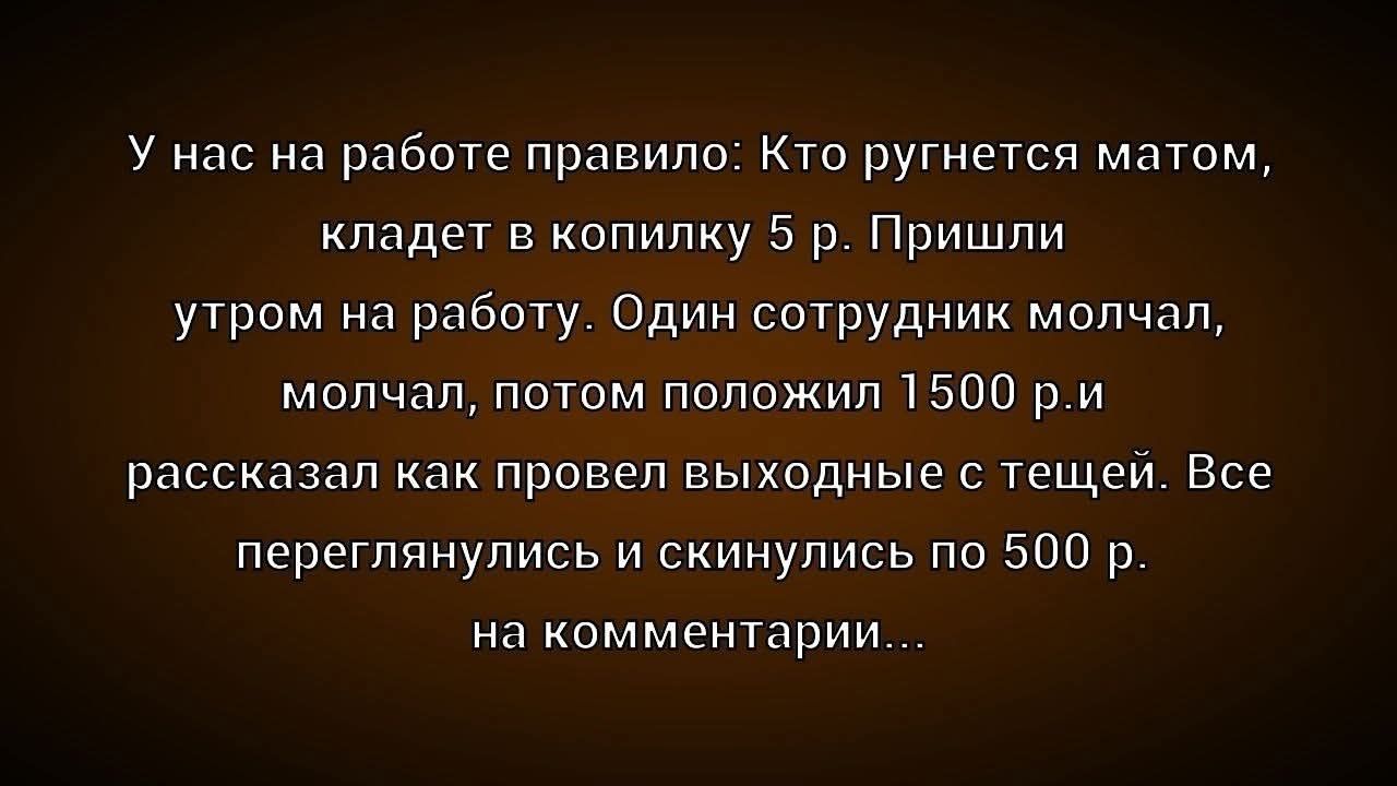 У нас на работе правило: Кто ругнется матом, кладет в копилку 5 р. Пришли утром на работу. Один сотрудник молчал, молчал, потом положил 1500 р. и рассказал как провел выходные с тещей. Все переглянулись и скинулись по 500 р. на комментарии...