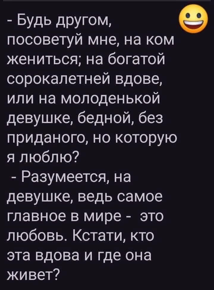 - Будь другом, посоветуй мне, на ком жениться; на богатой сорокалетней вдове, или на молоденькой девушке, бедной, без приданого, но которую я люблю? - Разумеется, на девушке, ведь самое главное в мире - это любовь. Кстати, кто эта вдова и где она живет?