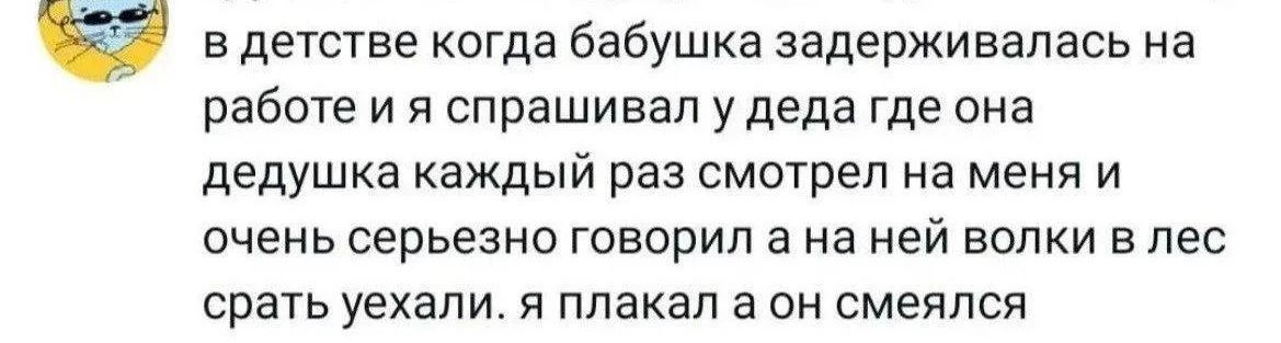 в детстве когда бабушка задерживалась на работе и я спрашивал у деда где она дедушка каждый раз смотрел на меня и очень серьезно говорил а на ней волки в лес срать уехали. я плакал а он смеялся