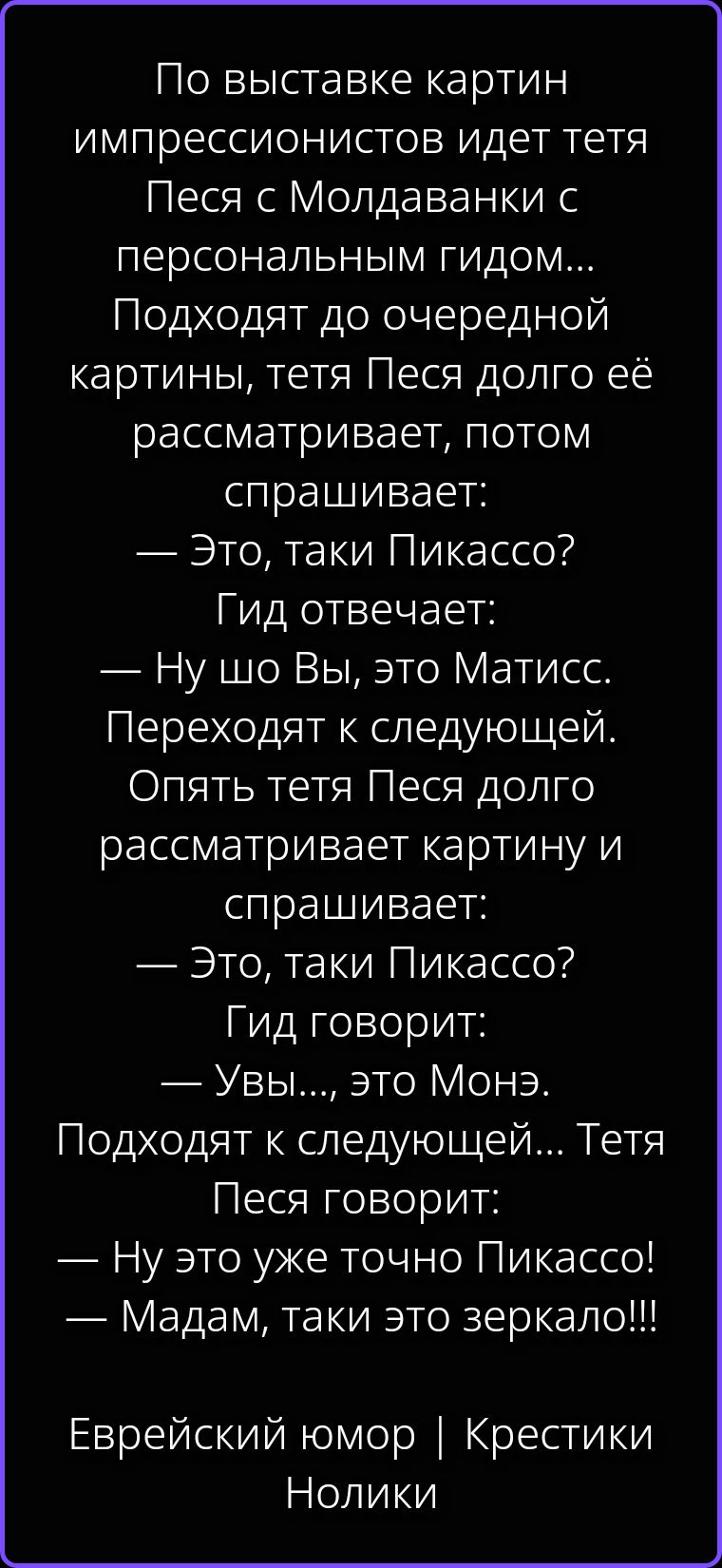По выставке картин импрессионистов идет тетя Песя с Молдаванки с персональным гидом... Подходят до очередной картины, тетя Песя долго её рассматривает, потом спрашивает: — Это, таки Пикассо? Гид отвечает: — Ну шо Вы, это Матисс. Переходят к следующей. Опять тетя Песя долго рассматривает картину и спрашивает: — Это, таки Пикассо? Гид говорит: —
