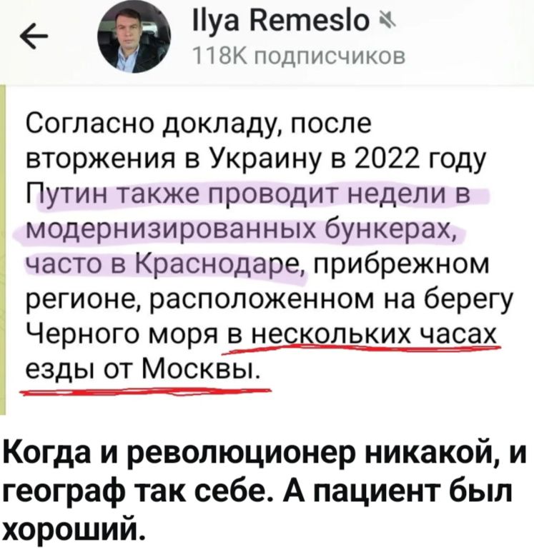 Ilya Remeslo 118K подписчиков Согласно докладу, после вторжения в Украину в 2022 году Путин также проводит недели в модернизированных бункерах, часто в Краснодаре, прибрежном регионе, расположенном на берегу Черного моря в нескольких часах езды от Москвы. Когда и революционер никакой, и географ так себе. А пациент был хороший.
