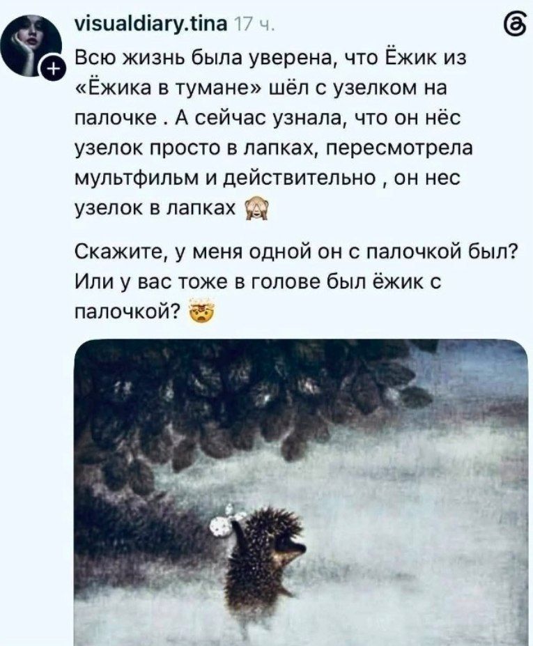 visualdiary.tina 17 ч. Всю жизнь была уверена, что Ёжик из «Ёжика в тумане» шёл с узелком на палочке. А сейчас узнала, что он нёс узелок просто в лапках, пересмотрела мультфильм и действительно, он нес узелок в лапках Скажите, у меня одной он с палочкой был? Или у вас тоже в голове был ёжик с палочкой?