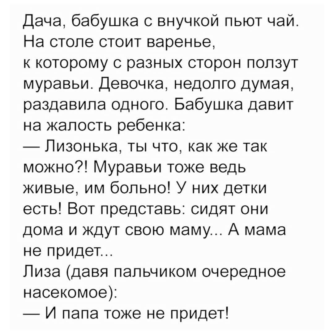 Дача, бабушка с внучкой пьют чай. На столе стоит варенье, к которому с разных сторон ползут муравьи. Девочка, недолго думая, раздавила одного. Бабушка давит на жалость ребенка: — Лизонька, ты что, как же так можно?! Муравьи тоже ведь живые, им больно! У них детки есть! Вот представь: сидят они дома и ждут свою маму... А мама не придет... Лиза