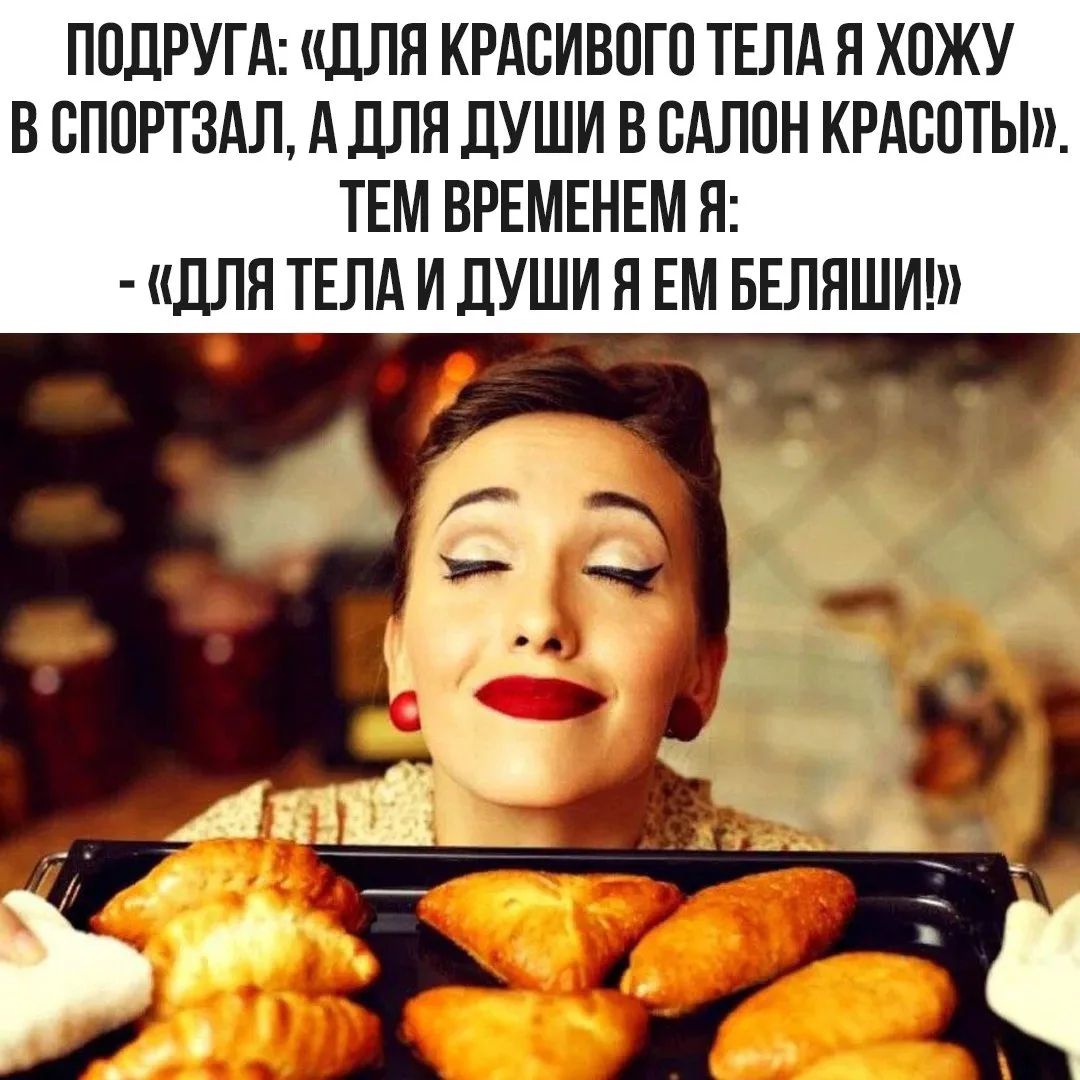 ПОДРУГА: «ДЛЯ КРАСИВОГО ТЕЛА Я ХОЖУ В СПОРТЗАЛ, А ДЛЯ ДУШИ В САЛОН КРАСОТЫ». ТЕМ ВРЕМЕНЕМ Я: - «ДЛЯ ТЕЛА И ДУШИ Я ЕМ БЕЛЯШИ!»