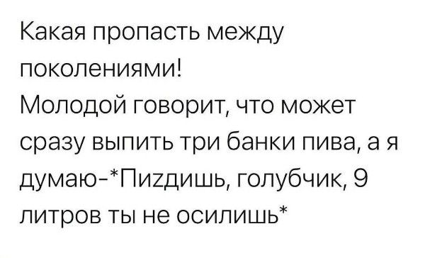 Какая пропасть между поколениями! Молодой говорит, что может сразу выпить три банки пива, а я думаю-*Пиздишь, голубчик, 9 литров ты не осилишь*