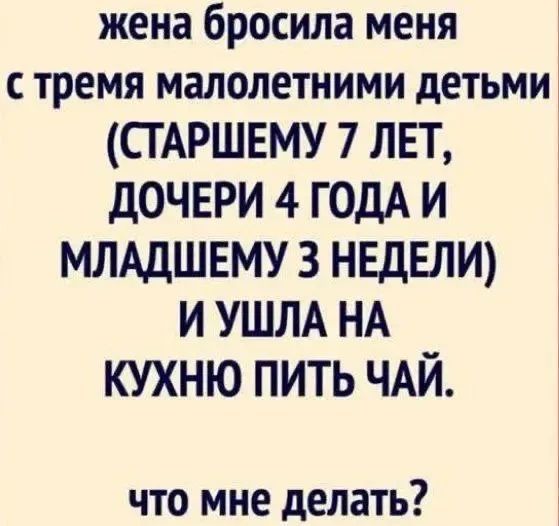 жена бросила меня с тремя малолетними детьми (старшему 7 лет, дочери 4 года и младшему 3 недели) и ушла на кухню пить чай. что мне делать?