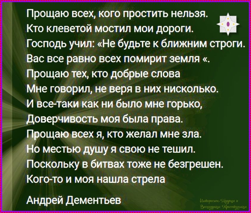 Прощаю всех, кого простить нельзя.
Кто клеветой мостил мои дороги.
Господь учил: «Не будьте к ближним строги.
Вас все равно всех помирит земля «.
Прощаю тех, кто добрые слова
Мне говорил, не веря в них нисколько.
И все-таки как ни было мне горько,
Доверчивость моя была права.
Прощаю всех я, кто желал мне зла.
Но местью душу я свою не