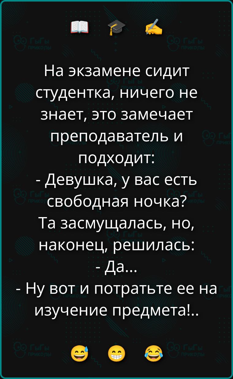 На экзамене сидит студентка, ничего не знает, это замечает преподаватель и подходит: - Девушка, у вас есть свободная ночка? Та засмущалась, но, наконец, решилась: - Да... - Ну вот и потратьте ее на изучение предмета!...