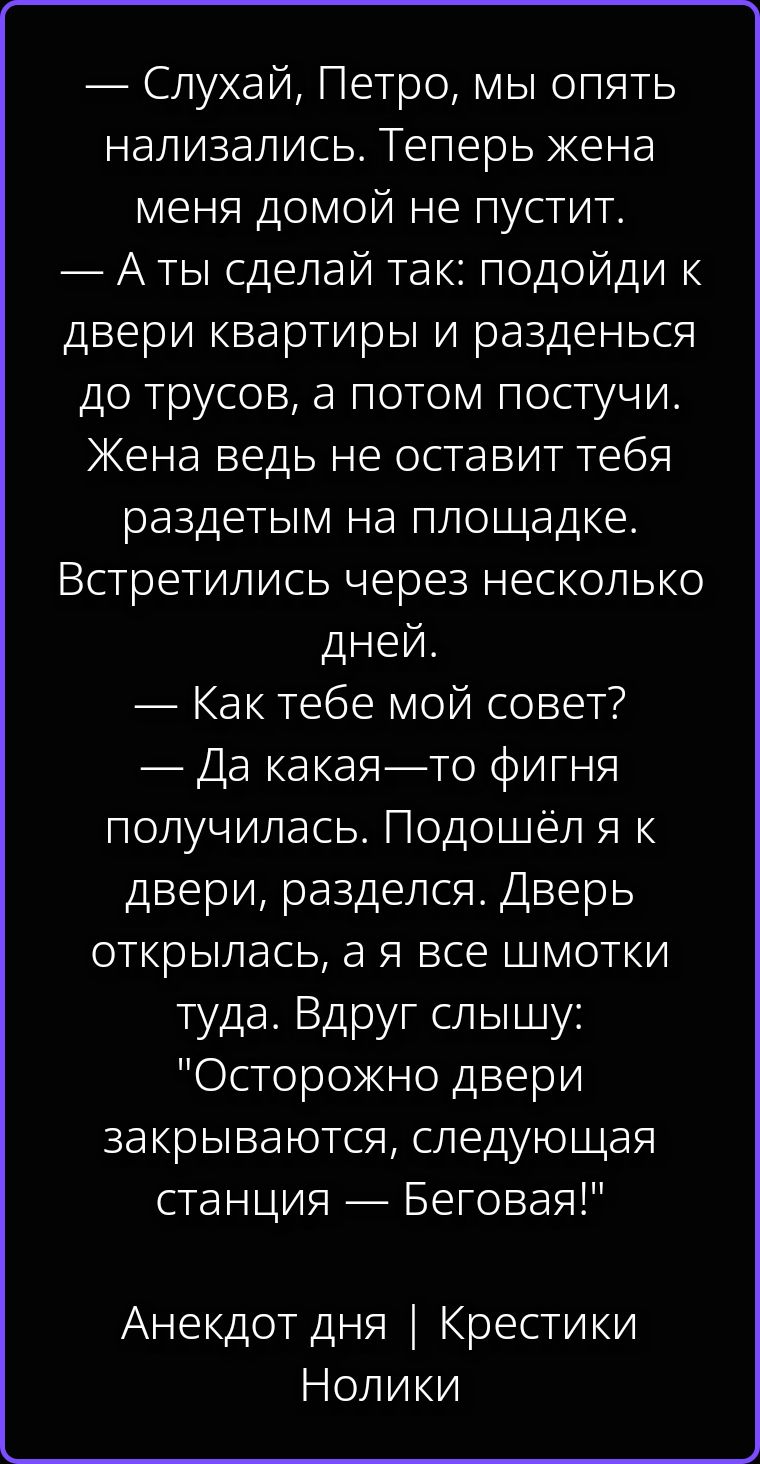 — Слухай, Петро, мы опять нализались. Теперь жена меня домой не пустит. — А ты сделай так: подойди к двери квартиры и разденься до трусов, а потом постучи. Жена ведь не оставит тебя раздетым на площадке. Встретились через несколько дней. — Как тебе мой совет? — Да какая-то фигня получилась. Подошёл я к двери, разделся. Дверь открылась, а я все